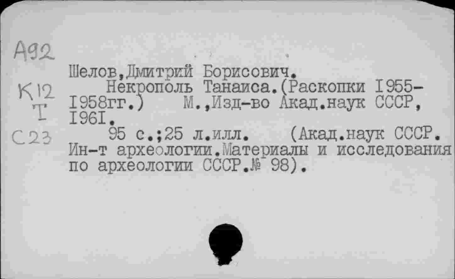 ﻿Т
С23
Шелов,Дмитрий Борисович.
Некрополь Танаиса.(Раскопки 1955-1958гг.)	М.,Изд-во Акад.наук СССР,
1961.
95 с.;25 л.илл. (Акад.наук СССР. Ин-т археологии.Материалы и исследования по археологии CCCP.të 98).